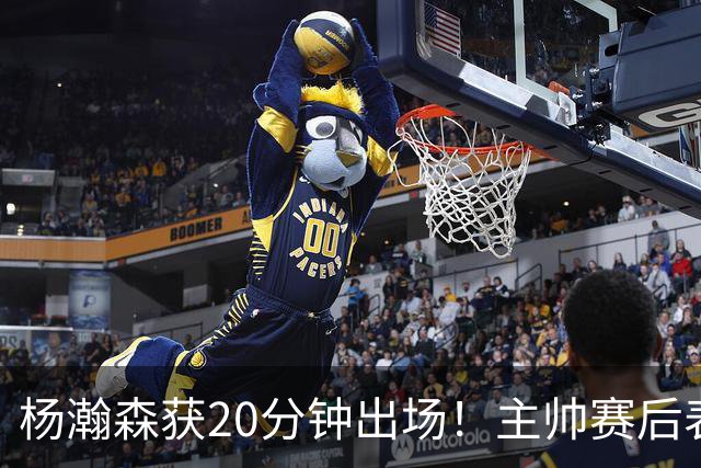 杨瀚森获20分钟出场！主帅赛后表态，常规轮换还差多远？